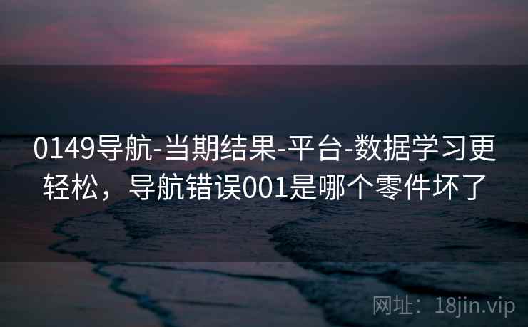 0149导航-当期结果-平台-数据学习更轻松,导航错误001是哪个零件坏了 0149导航-当期结果-平台-数据学习更轻松,导航错误001是哪个零件坏了